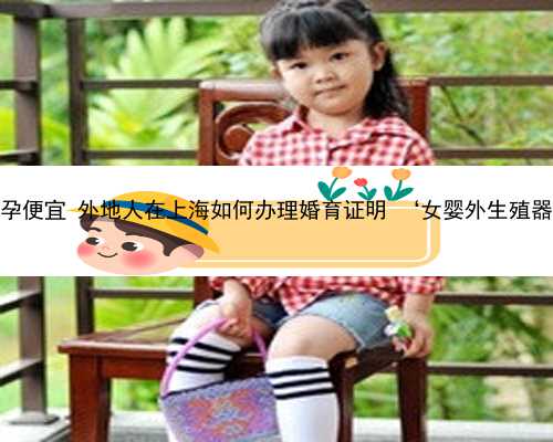 上海哪里代孕便宜 外地人在上海如何办理婚育证明 ‘女婴外生殖器彩超图片’